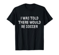 I Was Told There Would Be Soccer Funny T-Shirt - Minimalist Print Unisex - T-Shirt, Sweatshirt, Hoodie